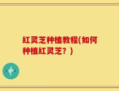 红灵芝种植教程(如何种植红灵芝？)
