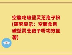 空腹吃破壁灵芝孢子粉(研究显示：空腹食用破壁灵芝孢子粉功效显著)