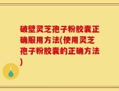 破壁灵芝孢子粉胶囊正确服用方法(使用灵芝孢子粉胶囊的正确方法)