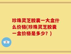 珍珠灵芝胶囊一大盒什么价格(珍珠灵芝胶囊一盒价格是多少？)
