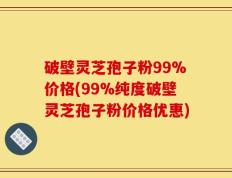 破壁灵芝孢子粉99%价格(99%纯度破壁灵芝孢子粉价格优惠)