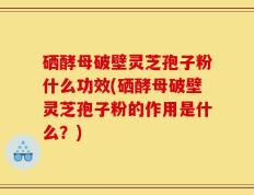硒酵母破壁灵芝孢子粉什么功效(硒酵母破壁灵芝孢子粉的作用是什么？)