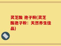 灵芝酸 孢子粉(灵芝酸孢子粉：天然养生佳品)