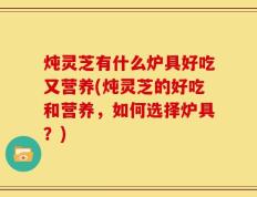 炖灵芝有什么炉具好吃又营养(炖灵芝的好吃和营养，如何选择炉具？)