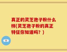 真正的灵芝孢子粉什么样(灵芝孢子粉的真正特征你知道吗？)