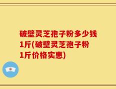 破壁灵芝孢子粉多少钱1斤(破壁灵芝孢子粉1斤价格实惠)