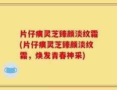 片仔癀灵芝臻颜淡纹霜(片仔癀灵芝臻颜淡纹霜，焕发青春神采)