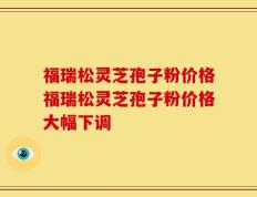 福瑞松灵芝孢子粉价格福瑞松灵芝孢子粉价格大幅下调