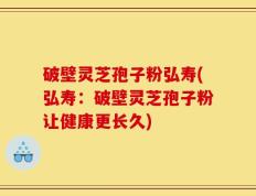 破壁灵芝孢子粉弘寿(弘寿：破壁灵芝孢子粉让健康更长久)