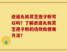 逍遥丸和灵芝孢子粉可以吗？了解逍遥丸和灵芝孢子粉的功效和使用方法？