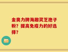 金奥力牌海趣灵芝孢子粉？提高免疫力的好选择？