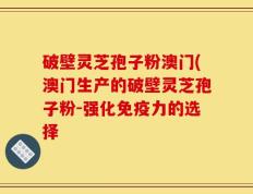 破壁灵芝孢子粉澳门(澳门生产的破壁灵芝孢子粉-强化免疫力的选择