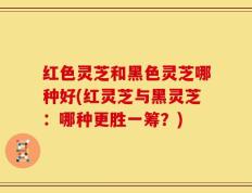 红色灵芝和黑色灵芝哪种好(红灵芝与黑灵芝：哪种更胜一筹？)