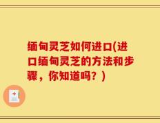 缅甸灵芝如何进口(进口缅甸灵芝的方法和步骤，你知道吗？)