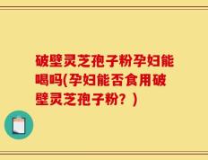 破壁灵芝孢子粉孕妇能喝吗(孕妇能否食用破壁灵芝孢子粉？)