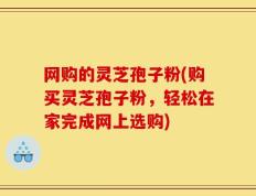 网购的灵芝孢子粉(购买灵芝孢子粉，轻松在家完成网上选购)