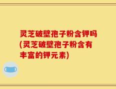 灵芝破壁孢子粉含钾吗(灵芝破壁孢子粉含有丰富的钾元素)