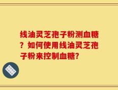 线油灵芝孢子粉测血糖？如何使用线油灵芝孢子粉来控制血糖？