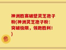 神洲胜赛破壁灵芝孢子粉(神洲灵芝孢子粉：突破极限，领跑胜利！)