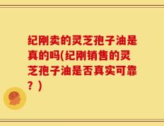 纪刚卖的灵芝孢子油是真的吗(纪刚销售的灵芝孢子油是否真实可靠？)
