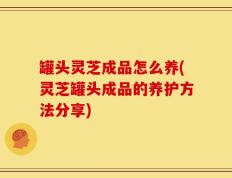 罐头灵芝成品怎么养(灵芝罐头成品的养护方法分享)