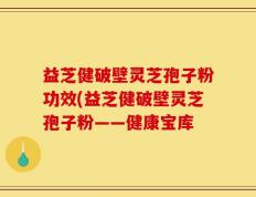 益芝健破壁灵芝孢子粉功效(益芝健破壁灵芝孢子粉——健康宝库