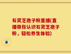 石灵芝孢子粉直播(直播带你认识石灵芝孢子粉，轻松养生体验)