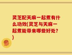 灵芝配天麻一起煮有什么功效(灵芝与天麻一起煮能带来哪些好处？)