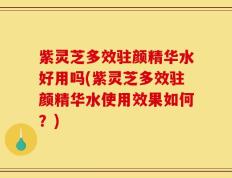 紫灵芝多效驻颜精华水好用吗(紫灵芝多效驻颜精华水使用效果如何？)