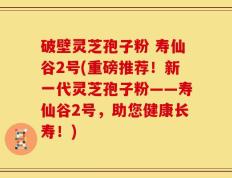 破壁灵芝孢子粉 寿仙谷2号(重磅推荐！新一代灵芝孢子粉——寿仙谷2号，助您健康长寿！)