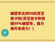 破壁率达到99的灵芝孢子粉(灵芝孢子粉突破99%破壁率，强力提升免疫力！)