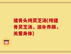猪骨头炖灵芝汤(炖猪骨灵芝汤，滋补养颜，关爱身体)
