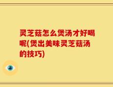 灵芝菇怎么煲汤才好喝呢(煲出美味灵芝菇汤的技巧)