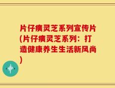 片仔癀灵芝系列宣传片(片仔癀灵芝系列：打造健康养生生活新风尚)