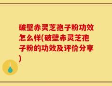 破壁赤灵芝孢子粉功效怎么样(破壁赤灵芝孢子粉的功效及评价分享)