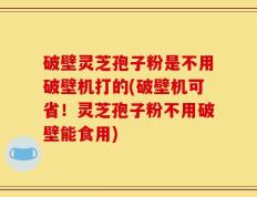 破壁灵芝孢子粉是不用破壁机打的(破壁机可省！灵芝孢子粉不用破壁能食用)