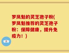 罗凤魁的灵芝孢子粉(罗凤魁推荐的灵芝孢子粉：保障健康，提升免疫力！)