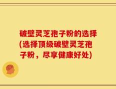 破壁灵芝孢子粉的选择(选择顶级破壁灵芝孢子粉，尽享健康好处)