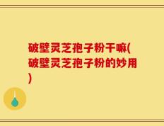 破壁灵芝孢子粉干嘛(破壁灵芝孢子粉的妙用)