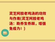 灵芝阿胶老鸡汤的功效与作用(灵芝阿胶老鸡汤：助养生养颜，增强免疫力！)