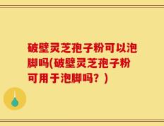 破壁灵芝孢子粉可以泡脚吗(破壁灵芝孢子粉可用于泡脚吗？)