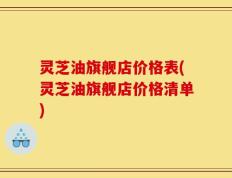 灵芝油旗舰店价格表(灵芝油旗舰店价格清单)