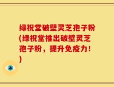 绿祝堂破壁灵芝孢子粉(绿祝堂推出破壁灵芝孢子粉，提升免疫力！)