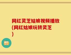 网红灵芝姑娘视频播放(网红姑娘玩转灵芝 )