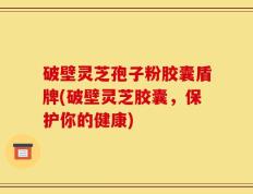 破壁灵芝孢子粉胶囊盾牌(破壁灵芝胶囊，保护你的健康)