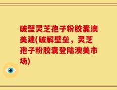 破壁灵芝孢子粉胶囊澳美建(破解壁垒，灵芝孢子粉胶囊登陆澳美市场)