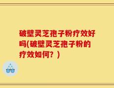 破壁灵芝孢子粉疗效好吗(破壁灵芝孢子粉的疗效如何？)