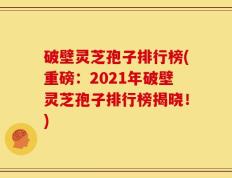 破壁灵芝孢子排行榜(重磅：2021年破壁灵芝孢子排行榜揭晓！)