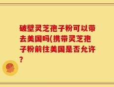 破壁灵芝孢子粉可以带去美国吗(携带灵芝孢子粉前往美国是否允许？