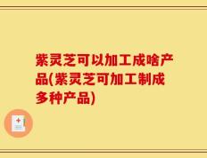 紫灵芝可以加工成啥产品(紫灵芝可加工制成多种产品)